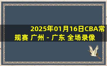 2025年01月16日CBA常规赛 广州 - 广东 全场录像